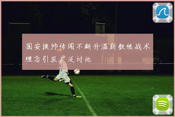 国安换帅传闻不断升温新教练战术理念引发广泛讨论