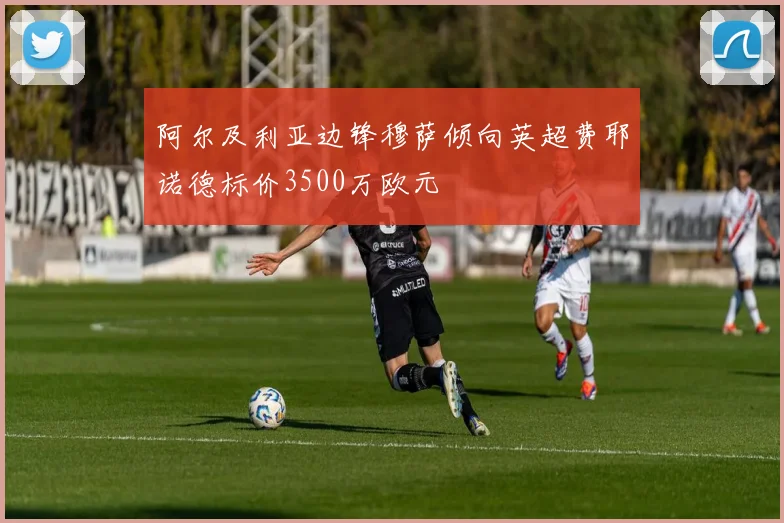阿尔及利亚边锋穆萨倾向英超费耶诺德标价3500万欧元